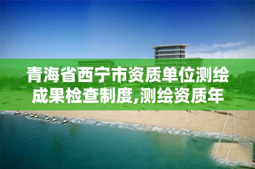 青海省西宁市资质单位测绘成果检查制度,测绘资质年度报告流程。