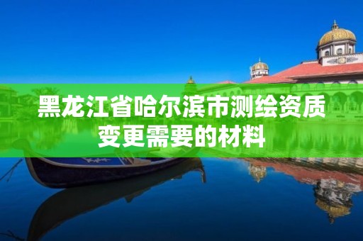 黑龙江省哈尔滨市测绘资质变更需要的材料