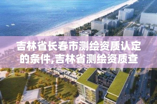 吉林省长春市测绘资质认定的条件,吉林省测绘资质查询