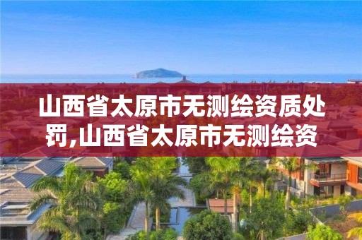 山西省太原市无测绘资质处罚,山西省太原市无测绘资质处罚公示