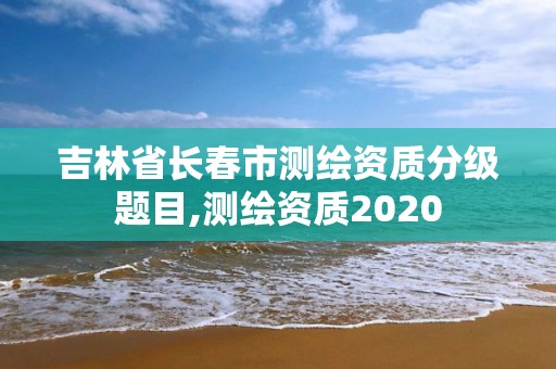 吉林省长春市测绘资质分级题目,测绘资质2020