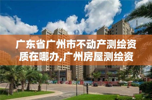 广东省广州市不动产测绘资质在哪办,广州房屋测绘资质单位。