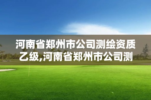 河南省郑州市公司测绘资质乙级,河南省郑州市公司测绘资质乙级企业名单