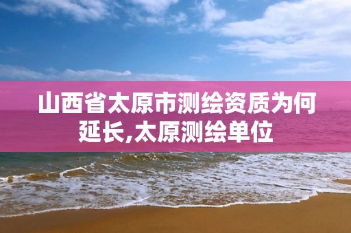 山西省太原市测绘资质为何延长,太原测绘单位