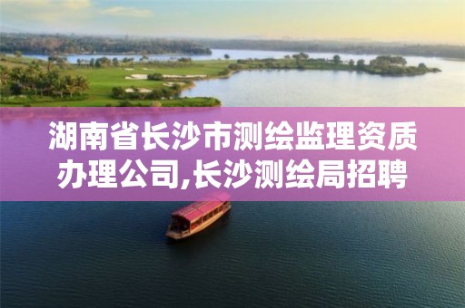 湖南省长沙市测绘监理资质办理公司,长沙测绘局招聘信息