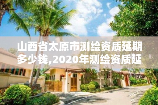 山西省太原市测绘资质延期多少钱,2020年测绘资质延期公告