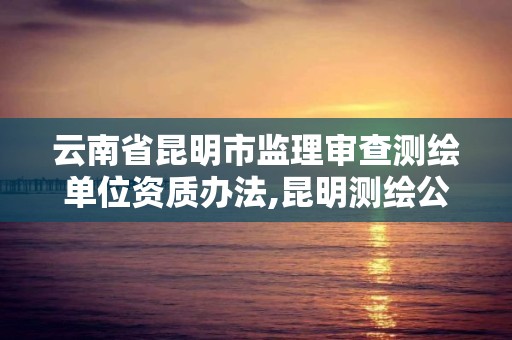 云南省昆明市监理审查测绘单位资质办法,昆明测绘公司名单。