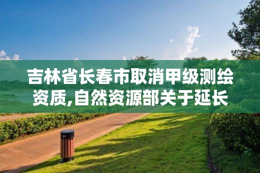 吉林省长春市取消甲级测绘资质,自然资源部关于延长甲级测绘资质证书有效期的公告