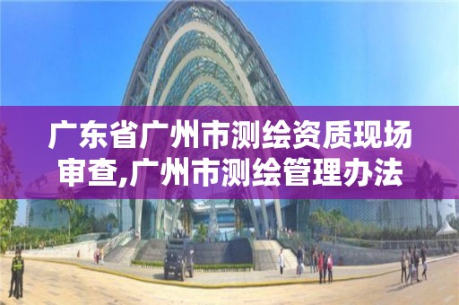 广东省广州市测绘资质现场审查,广州市测绘管理办法