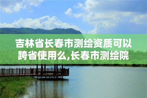 吉林省长春市测绘资质可以跨省使用么,长春市测绘院属于什么单位。