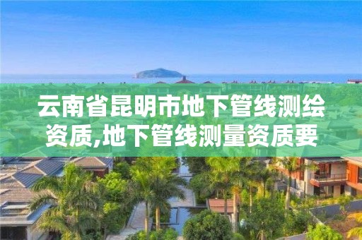 云南省昆明市地下管线测绘资质,地下管线测量资质要求