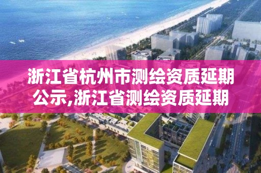 浙江省杭州市测绘资质延期公示,浙江省测绘资质延期公告