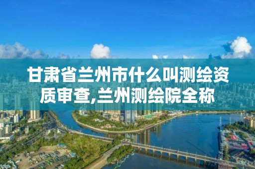 甘肃省兰州市什么叫测绘资质审查,兰州测绘院全称