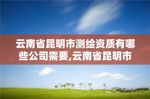 云南省昆明市测绘资质有哪些公司需要,云南省昆明市测绘资质有哪些公司需要人员