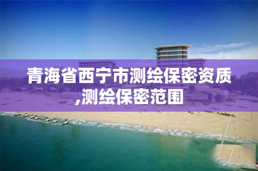 青海省西宁市测绘保密资质,测绘保密范围