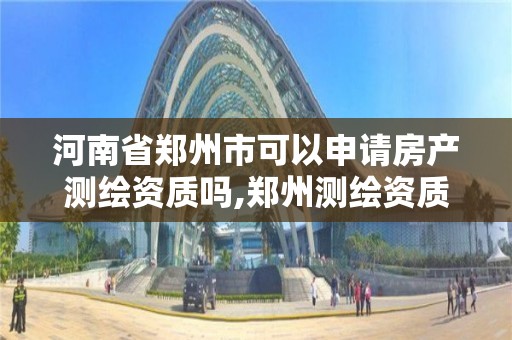 河南省郑州市可以申请房产测绘资质吗,郑州测绘资质代办。