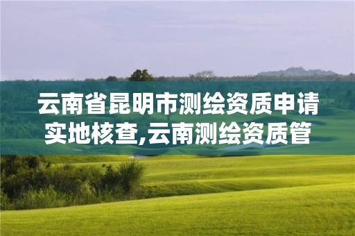 云南省昆明市测绘资质申请实地核查,云南测绘资质管理系统