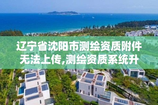 辽宁省沈阳市测绘资质附件无法上传,测绘资质系统升级