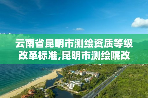 云南省昆明市测绘资质等级改革标准,昆明市测绘院改革