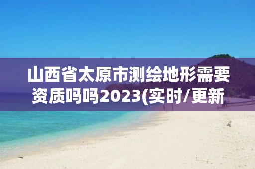 山西省太原市测绘地形需要资质吗吗2023(实时/更新中)