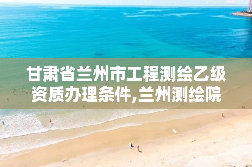 甘肃省兰州市工程测绘乙级资质办理条件,兰州测绘院全称