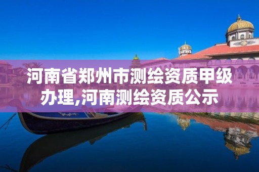 河南省郑州市测绘资质甲级办理,河南测绘资质公示