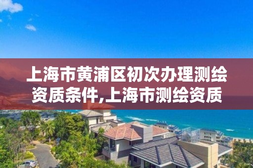 上海市黄浦区初次办理测绘资质条件,上海市测绘资质单位名单