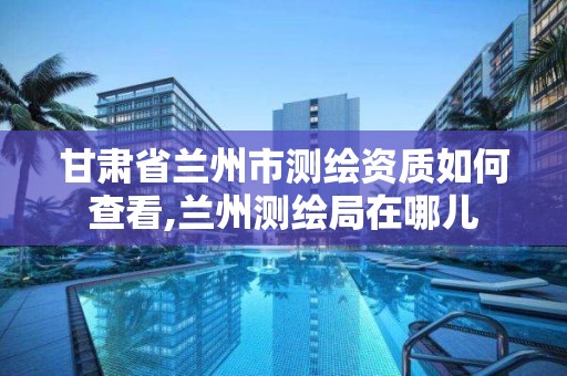 甘肃省兰州市测绘资质如何查看,兰州测绘局在哪儿