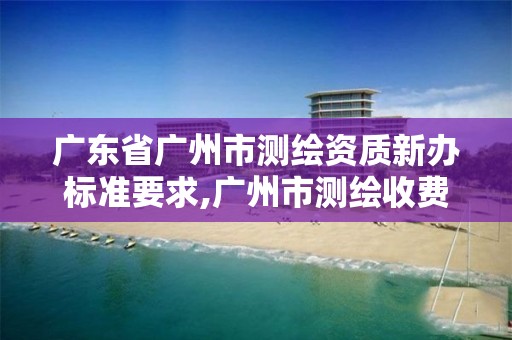 广东省广州市测绘资质新办标准要求,广州市测绘收费标准