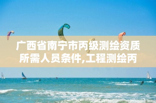 广西省南宁市丙级测绘资质所需人员条件,工程测绘丙级资质测绘范围。