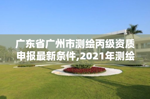 广东省广州市测绘丙级资质申报最新条件,2021年测绘资质丙级申报条件