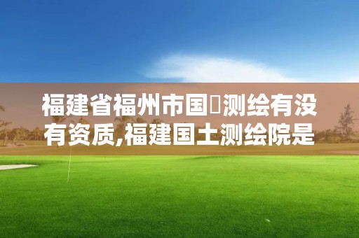 福建省福州市国璟测绘有没有资质,福建国土测绘院是国企吗。