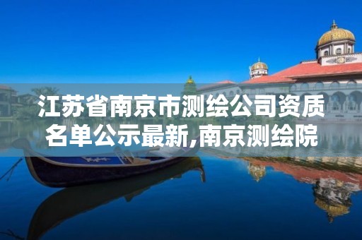 江苏省南京市测绘公司资质名单公示最新,南京测绘院是什么单位。