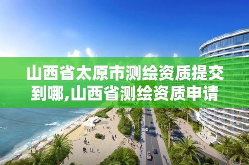 山西省太原市测绘资质提交到哪,山西省测绘资质申请