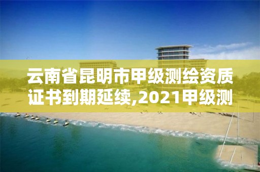 云南省昆明市甲级测绘资质证书到期延续,2021甲级测绘资质延期公告。