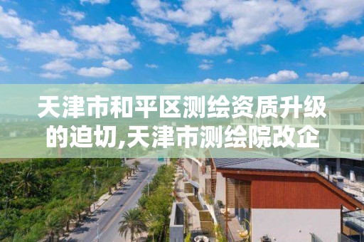 天津市和平区测绘资质升级的迫切,天津市测绘院改企