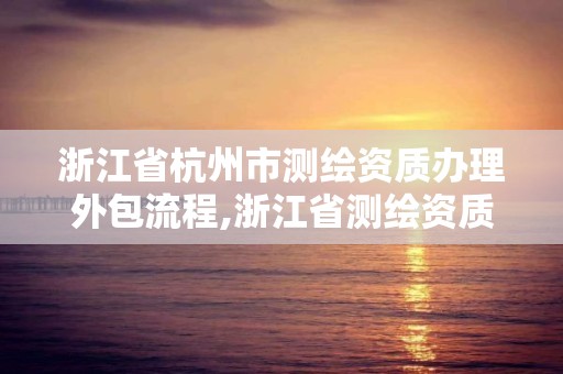 浙江省杭州市测绘资质办理外包流程,浙江省测绘资质申请需要什么条件