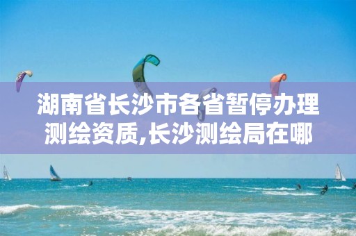 湖南省长沙市各省暂停办理测绘资质,长沙测绘局在哪