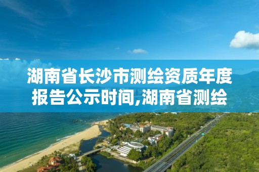 湖南省长沙市测绘资质年度报告公示时间,湖南省测绘资质申请公示。