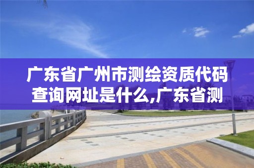 广东省广州市测绘资质代码查询网址是什么,广东省测绘资质单位名单。