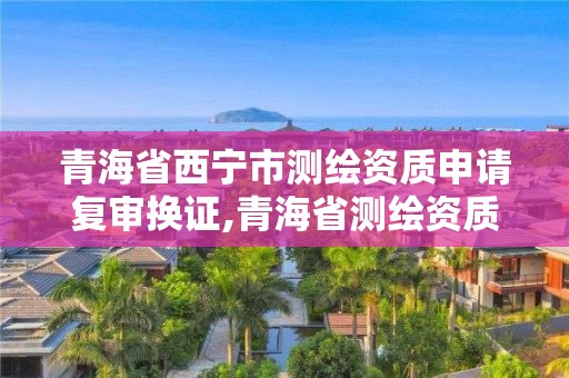 青海省西宁市测绘资质申请复审换证,青海省测绘资质延期公告