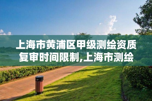 上海市黄浦区甲级测绘资质复审时间限制,上海市测绘资质单位名单