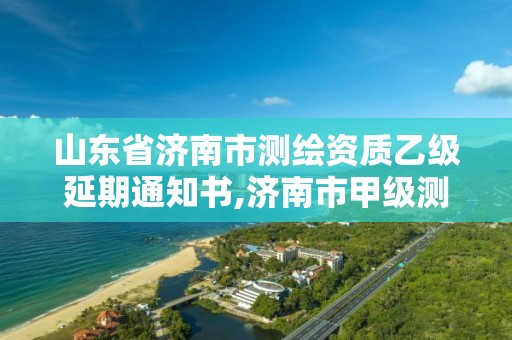 山东省济南市测绘资质乙级延期通知书,济南市甲级测绘资质单位。