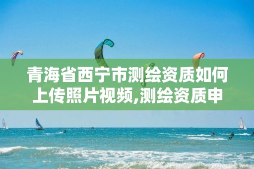 青海省西宁市测绘资质如何上传照片视频,测绘资质申请表