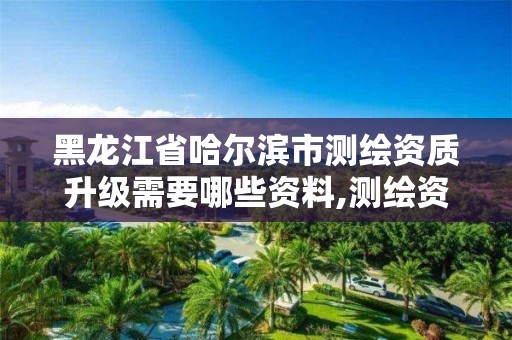 黑龙江省哈尔滨市测绘资质升级需要哪些资料,测绘资质升级需要什么条件。