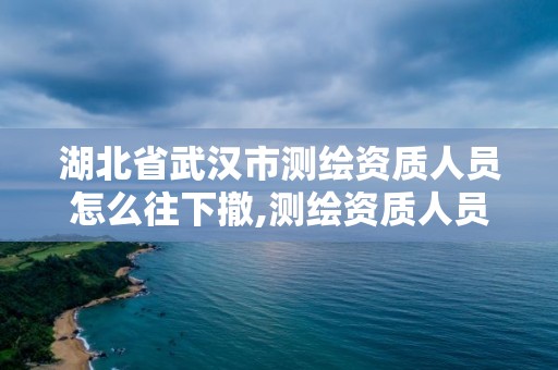 湖北省武汉市测绘资质人员怎么往下撤,测绘资质人员变动