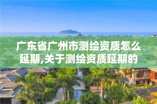 广东省广州市测绘资质怎么延期,关于测绘资质延期的通知