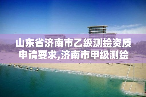 山东省济南市乙级测绘资质申请要求,济南市甲级测绘资质单位