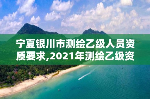 宁夏银川市测绘乙级人员资质要求,2021年测绘乙级资质办公申报条件