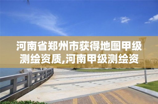 河南省郑州市获得地图甲级测绘资质,河南甲级测绘资质单位